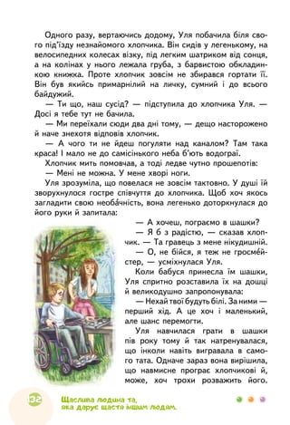 132
Одного разу, вертаючись додому, Уля побачила біля сво-
го під’їзду незнайомого хлопчика. Він сидів у легенькому, на
велосипедних колесах візку, під легким шатриком від сонця,
а на колінах у нього лежала груба, з барвистою обкладин-
кою книжка. Проте хлопчик зовсім не збирався гортати її.
Він був якийсь примарнілий на личку, сумний і до всього
байдужий.
— Ти що, наш сусід? — підступила до хлопчика Уля. —
Досі я тебе тут не бачила.
— Ми переїхали сюди два дні тому, — дещо насторожено
й наче знехотя відповів хлопчик.
— А чого ти не йдеш погуляти над каналом? Там така
краса! І мало не до самісінького неба б’ють водограї.
Хлопчик мить помовчав, а тоді ледве чутно прошепотів:
— Мені не можна. У мене хворі ноги.
Уля зрозуміла, що повелася не зовсім тактовно. У душі їй
зворухнулося гостре співчуття до хлопчика. Щоб хоч якось
загладити свою необачність, вона легенько доторкнулася до
його руки й запитала:
— А хочеш, пограємо в шашки?
— Я б з радістю, — сказав хлоп-
чик. — Та гравець з мене нікудишній.
— О, не бійся, я теж не гросмей-
стер, — усміхнулася Уля.
Коли бабуся принесла їм шашки,
Уля спритно розставила їх на дошці
й великодушно запропонувала:
— Нехай твої будуть білі. За ними —
перший хід. А це хоч і маленький,
але шанс перемогти.
Уля навчилася грати в шашки
пів року тому й так натренувалася,
що інколи навіть вигравала в само-
го тата. Одначе зараз вона вирішила,
що навмисне програє хлопчикові й,
може, хоч трохи розважить його.
Щаслива людина та,
яка дарує щастя іншим людям.
 