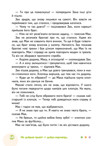 140
— Ти про це пожалкуєш! — попередили Зака інші діти
й пішли.
Зак зрадів, що знову лишився на самоті. Він зовсім не
переймався тим, що сталося, і продовжував кататися.
— Чому ти так довго? — поцікавився Зак, коли нарешті
прийшов його брат.
— Ніяк не міг розв’язати останню задачу, — пояснив Мак.
Зак не розповів братові про те, що сталося. Адже він
знав, що Мак не схвалить його вчинок. Та ще й буде гнівати-
ся, що брат знову вскочив у халепу. Натомість Зак показав
братові нові трюки і був цілком переконаний, що Мак їх не
повторить. Мак і справді не зумів повторити жоден із трюків.
Та він не збирався припиняти спроби.
— Ходімо додому, Маку, я зголоднів! — скомандував Зак.
— А я хочу залишитися і тренуватися, щоб теж навчитися
виконувати ці трюки, — відповів Мак.
Зак пішов додому, а Мак ще довго тренувався, поки в ньо-
го стомилися ноги. Хлопець вирішив, що теж час іти додому.
— Куди це ти зібрався? — до Мака підійшла група хлоп-
чаків, яких він раніше не бачив.
Макові стало лячно, він не знав, що відповісти. У нього
було погане передчуття щодо намірів цих хлопців. На жаль,
він не помилився.
— Тобі не слід було ображати мого брата! — сказав най-
старший із хлопців. — Тепер тобі доведеться мати справу зі
мною!
Мак і гадки не мав, що відбувається.
— Я не знаю про що ти. Я навіть не знаю твого брата, —
сказав Мак.
— Не бреши, ти щойно вибив йому зуби! — хлопчик схо-
пив Мака за футболку…
Мак не пам’ятав, що було потім і як він дістався додому.
На добрий привіт — добра відповідь.
 