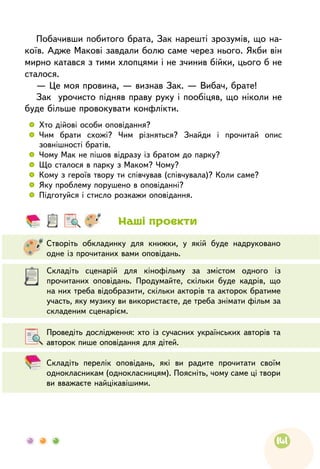 141
Побачивши побитого брата, Зак нарешті зрозумів, що на-
коїв. Адже Макові завдали болю саме через нього. Якби він
мирно катався з тими хлопцями і не зчинив бійки, цього б не
сталося.
— Це моя провина, — визнав Зак. — Вибач, брате!
Зак урочисто підняв праву руку і пообіцяв, що ніколи не
буде більше провокувати конфлікти.
 
	 Хто дійові особи оповідання?
 
	 Чим брати схожі? Чим різняться? Знайди і прочитай опис
зовнішності братів.
 
	 Чому Мак не пішов відразу із братом до парку?
 
	 Що сталося в парку з Маком? Чому?
 
	 Кому з героїв твору ти співчував (співчувала)? Коли саме?
 
	 Яку проблему порушено в оповіданні?
 
	 Підготуйся і стисло розкажи оповідання.
	
Складіть перелік оповідань, які ви радите прочитати своїм
однокласникам (однокласницям). Поясніть, чому саме ці твори
ви вважаєте найцікавішими.
	
Проведіть дослідження: хто із сучасних українських авторів та
авторок пише оповідання для дітей.
	
Складіть сценарій для кінофільму за змістом одного із
прочитаних оповідань. Продумайте, скільки буде кадрів, що
на них треба відобразити, скільки акторів та акторок братиме
участь, яку музику ви використаєте, де треба знімати фільм за
складеним сценарієм.
	
Створіть обкладинку для книжки, у якій буде надруковано
одне із прочитаних вами оповідань.
Наші проєкти
 