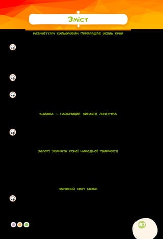 157
РОЗМАЇТТЯМ КОЛЬОРОВИМ ПРИКРАШАЄ ОСІНЬ КРАЙ
	
Інна Кульська. Вересень..............................................................................3
	
Алевтина Волкова. Перший подих осені...................................................4
	
Марія Хоросницька. Осінь...........................................................................5
	
Марія Пономаренко. Осінь пензлика взяла................................................6
	
Наталка Поклад. Вересень........................................................................7
	
Леонід Куліш-Зіньків. Жовтень....................................................................7
	
Вікторія Забава. Місяць жовтень...............................................................7
	
Степан Жупанин. Осіння пожежа..............................................................8
	
Із журналу «Світ дитини». Бабине літо...................................................9
	
Василь Сухомлинський. Що найтяжче журавлям....................................10
	
Микола Сингаївський. Прощальний танок................................................11
	
Анатолій Качан. Дощова осінь.................................................................12
	
Лідія Андрієць. Про парасольку.................................................................13
	
Ірина Прокопенко. Як Жолудь дубом став..............................................15
	
Володимир Титаренко. Сойчині жолуді..................................................15
	
Вадим Скомаровський. Клени..................................................................17
	
Наші проєкти............................................................................................17
КНИЖКА — НАЙКРАЩИЙ ВИНАХІД ЛЮДСТВА
	
Іван Франко. Книги — морська глибина…...............................................18
	
За Віктором Дацкевичем. Як з’явилася друкована книжка...................18
	
Тху Хионг. Найцінніший подарунок..........................................................22
	
Василь Сухомлинський. Спляча Книга.....................................................24
	
Костя Гнатенко. Ображена книжка........................................................24
	
Із журналу «Малятко». Азбука, що завоювала світ..............................28
	
Наші проєкти............................................................................................29
ЗОЛОТІ ЗЕРНЯТА УСНОЇ НАРОДНОЇ ТВОРЧОСТІ
	
Українська народна пісня. Ой хвалилася та берізонька.........................30
	
Загадки.......................................................................................................31
	
Скоромовки................................................................................................32
	
Лічилки.......................................................................................................33
	
Прислів’я.....................................................................................................34
	
Приказки.....................................................................................................35
	
Наші проєкти............................................................................................35
ЧАРІВНИЙ СВІТ КАЗКИ
	
Українська народна казка. Кирило Кожум’яка.......................................36
	
Українська народна казка. Котигорошко................................................40
	
Українська народна казка. Круглячок.....................................................41
	
Олександр Зима. Про Сірого Ворона та чарівні окуляри.......................44
	
Марина Павленко. Хатка для Нехайка.....................................................49
	
Брати Грімм. Зачарована красуня...........................................................52
Зміст
 