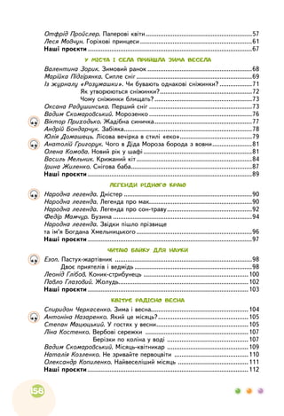 158
	 Отфрід Пройслер. Паперові квіти............................................................57	
Леся Мовчун. Горіхові принцеси...............................................................61
	
Наші проєкти............................................................................................67
У МІСТА І СЕЛА ПРИЙШЛА ЗИМА ВЕСЕЛА
	
Валентина Зорик. Зимовий ранок...........................................................68
	
Марійка Підгірянка. Сипле сніг.................................................................69
	
Із журналу «Розумашки». Чи бувають однакові сніжинки?...................71
	
Як утворюються сніжинки?....................................................72
	
Чому сніжинки блищать?.......................................................73
	
Оксана Радушинська. Перший сніг..........................................................73
	
Вадим Скомаровський. Морозенко..........................................................76
	
Віктор Приходько. Жадібна синичка.......................................................77
	
Андрій Бондарчук. Забіяка........................................................................78
	
Юлія Домашець. Лісова вечірка в стилі «еко».........................................79
	
Анатолій Григорук. Чого в Діда Мороза борода з вовни.......................81
	
Олена Комова. Новий рік у шафі.............................................................81
	
Василь Мельник. Крижаний кіт.................................................................84
	
Ірина Жиленко. Снігова баба....................................................................87
	
Наші проєкти............................................................................................89
ЛЕГЕНДИ РІДНОГО КРАЮ
	
Народна легенда. Дністер........................................................................90
	
Народна легенда. Легенда про мак.........................................................90
	
Народна легенда. Легенда про сон-траву................................................92
	
Федір Мамчур. Бузина..............................................................................94
	
Народна легенда. Звідки пішло прізвище
та ім’я Богдана Хмельницького.................................................................96
	
Наші проєкти............................................................................................97
ЧИТАЮ БАЙКУ ДЛЯ НАУКИ
	
Езоп. Пастух-жартівник
.
............................................................................98
	
Двоє приятелів і ведмідь..................................................................98
	
Леонід Глібов. Коник-стрибунець
.
..........................................................100
	
Павло Глазовий. Жолудь.........................................................................102
	
Наші проєкти..........................................................................................103
КВІТУЄ РАДІСНО ВЕСНА
	
Спиридон Черкасенко. Зима і весна......................................................104
	
Антоніна Назаренко. Який це місяць?...................................................105
	
Степан Мацюцький. У гостях у весни....................................................105
	
Ліна Костенко. Вербові сережки
.
.........................................................107
	
Берізки по коліна у воді
.
.............................................107
	
Вадим Скомаровський. Місяць-квітникар
.
.............................................109
	
Наталія Козленко. Не зривайте первоцвіти
.
.........................................110
	
Олександр Копиленко. Найвеселіший місяць
.
.......................................111
	
Наші проєкти..........................................................................................112
 