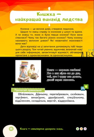 18
Іван Франко
* * *
Книги — морська глибина!
Хто в них пірне аж до дна,
той, хоч і труду мав досить,
дивнії перли виносить.
 
	
Поміркуйте разом! Що головне хотів сказати письменник?
Обпалювали, Давньому, перетворювали, склеювали,
пергамент, винахідник, друкарський, спеціальному,
відділенням, складальна, верстат, віддрукована.
Прочитай правильно
11
За Віктором Дацкевичем
ЯК З’ЯВИЛАСЯ ДРУКОВАНА КНИЖКА
Із глибокої давнини до нас дійшли «книжки», які люди
писали паличками на глиняних плитках, що їх потім обпалювали
в печах, мов горщики.
Книга — невичерпне джерело знань.
Книжка —
найкращий винахід людства
Книжка — це велике диво, створене людиною.
Щодня ти маєш справу із книжкою у школі та вдома.
А чи знаєш ти, якою ж була перша книжка? Коли вона
з’явилася? Чому так багато різних книжок? Чому книжку
називають великим дивом? Які незвичайні можливості
вона має?
Дати відповіді на ці запитання допоможуть тобі твори
цього розділу. Тож читай уважно, вдумливо, визначай нову
для себе інформацію, запам’ятовуй відомості, обговорюй
прочитане з однокласниками та однокласницями.
 