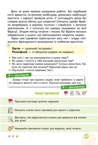 29
	
Підготуйте виставку дитячих журналів.
	
Дослідіть, чим відрізняються книжки для дорослих від книжок
для дітей.
	
Напишіть слоган (текст реклами) для одного з журналів.
	
Намалюйте рекламний плакат для журналу, який читаєте.
Наші проєкти
Орган — музичний інструмент.
Рельєфний — із випуклим узором на поверхні.
 
	
Про кого і про що розповідалося в цьому творі?
 
	
Які думки і почуття у тебе викликав прочитаний твір?
 
	
Які риси характеру виявив винахідник? Скільки років було Луї,
коли він здійснив свій винахід? Перечитай рядки про це.
 
	
Підготуйся і стисло перекажи текст.
Знайди історії про відомих людей, яким проблеми із зором
не завадили досягти мети в житті. Підготуй розповідь про них.
Я — дослідник
Я — дослідниця
День за днем тривала напружена робота. Луї перебирав
сотні варіантів, по-різному комбінував, домагався найбільшої
простоти. І нарешті прийшов успіх. У шістнадцять років Луї
створив власну абетку для незрячих! Спочатку шрифт Брай-
ля випробували в рідному інституті і сприйняли з великим
захопленням. А з інституту він швидко поширився по всій
Франції. Згодом метод читання і письма Луї Брайля визнали
найвдалішим з усього, що пропонувалося незрячим людям.
Зараз цим шрифтом користується весь світ і згадує гені-
ального французького винахідника із глибокою вдячністю.
 