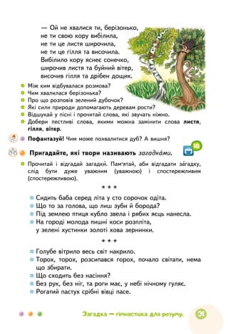 31
 
	
Прочитай і відгадай загадки. Пам’ятай, аби відгадати загадку,
слід бути дуже уважним (уважною) і спостережливим
(спостережливою).
Загадка — гімнастика для розуму.
18
— Ой не хвалися ти, берізонько,
не ти свою кору вибілила,
не ти це листя широчила,
не ти це гілля та височила.
Вибілило кору яснеє сонечко,
широчив листя та буйний вітер,
височив гілля та дрібен дощик.
* * *

Сидить баба серед літа у сто сорочок одіта.

Що то за голова, що лиш зуби й борода?

Під землею птиця кубло звела і рябих яєць нанесла.

На городі молода пишні коси розпліта,

у зелені хустинки золоті хова зернинки.
* * *

Голубе вітрило весь світ накрило.

Торох, торох, розсипався горох, почало світати, нема
що збирати.

Що сходить без насіння?

Без рук, без ніг, та роги має, у небі нічному гуляє.

Рогатий пастух срібні вівці пасе.
 
	
Між ким відбувалася розмова?
 
	
Чим хвалилася берізонька?
 
	
Про що розповів зелений дубочок?
 
	
Які сили природи допомагають деревам рости?
 
	
Відшукай у пісні і прочитай слова, які звучать ніжно.
 
	
Добери пестливі слова, якими можна замінити слова листя,
гілля, вітер.
    	 Пофантазуй! Чим може похвалитися дуб? А вишня?

Пригадайте, які твори називають загадками.
 