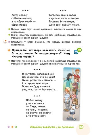33Лічилочка-водилочка у грі помічниця.

Пригадайте, які твори називають лічилками.
З якою метою їх використовують? Чому
лічилки короткі?
 
	
Прочитай лічилки, вивчи ті з них, які тобі найбільше сподобалися.
Розкажи їх своїм рідним і друзям. Використовуй їх під чаc гри.
20
* * *
Хитру сороку
спіймати морока,
а на сорок сорок —
сорок морок.
* * *
Галасливі ґави й галки
в гусенят взяли скакалки.
Гусенята їм ґелґочуть,
що й вони скакати хочуть.
 
	
Визнач, який звук навчає правильно вимовляти кожна із цих
скоромовок.
 
	
Вивчи напам’ять скоромовки, які тобі найбільше сподобалися.
Розкажи їх своїм рідним і друзям.
	 Влаштуйте у класі змагання, хто краще, швидше розкаже
скоромовку.
* * *
Я жмурюсь, заплющив очі.
Всі ховайтесь, хто де хоче!
Вмить розбіглась дітвора —
йти шукать мені пора.
Більш не буду я чекать:
раз, два, три — іду шукать.
* * *
Жабка жабку
узяла за лапку:
— Сиди, мовчи,
не плач, не кричи,
не скигли, не «квач!»,
а то будеш квач!
 
