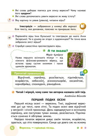 4
 
	
Які слова добирає поетеса для опису вересня? Чому називає
його щедрим?
 
	
Які слова допомагають уявити вересня як живу істоту?
	
Яку картину ти уявив (уявила), читаючи вірш?
Марія Чумарна
Назва першого осіннього місяця — від
ніжного фіалково-рожевого вересу, що
встеляє траву густим килимом і пахне
щемким ароматом.
А ти знаєш?
Вересень — горіховий місяць.
Відчутний, серпанку, розсіюється, піднімається,
яскравістю, небосхилі, різнокольорові, оксамитові,
чорнобривці, спохмурніє, рівнодення.
Прочитай правильно
Алевтина Волкова
ПЕРШИЙ ПОДИХ ОСЕНІ
Перший місяць осені — вересень. Тихі, задумливі верес-
неві дні ще теплі, наче літні. Та подих осені вже відчутний
у вечірній і нічній прохолоді. День народжується в осінньому
серпанку, але поступово туман зникає, розсіюється. Підніма-
ється сонечко й обігріває землю.
Нерідко початок вересня дивує своїм теплом, яскравістю,
здається, що літо повернулося. Сонце ще довго сяє на ясному

Читай і міркуй, чому саме так авторка назвала свій твір.
	
Порівняйте вірш Інни Кульської та ілюстрацію до нього Анни
Загорської. Чи в усьому ви згодні з художницею? Чи точно вона
зобразила зміст вірша?
	
Спробуй самостійно проілюструвати вірш.
2
Ілюстрація — зображення у книжці або журналі
біля тексту, яке доповнює, пояснює чи прикрашає його.
 