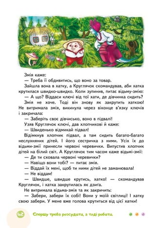 42 Спершу треба розсудити, а тоді робити.
Змія каже:
— Треба її обдивитись, що воно за товар.
Зайшла вона в хатку, а Круглячок скомандував, аби хатка
крутилася швидко-швидко. Коли зупинив, питає відьму-змію:
— А що? Віддаси ключі від тої хати, де дівчинка сидить?
Змія не хоче. Тоді він знову як закрутить хаткою!
Не витримала змія, викинула через віконце в’язку ключів
і закричала:
— Заберіть своє дівчисько, воно в підвалі!
Узяв Круглячок ключі, дав хлопчикові й каже:
— Швиденько відмикай підвал!
Відімкнув хлопчик підвал, а там сидить багато-багато
неслухняних дітей. І його сестричка з ними. Усіх їх до
відьми-змії принесли червоні черевички. Випустив хлопчик
дітей на білий світ. А Круглячок тим часом каже відьмі-змії:
— Де ти сховала червоні черевички?
— Навіщо вони тобі? — питає змія.
— Віддай їх мені, щоб ти ними дітей не заманювала!
— Не віддам!
— Швидше, швидше крутись, хатко! — скомандував
Круглячок, і хатка закрутилась як дзиґа.
Не витримала відьма-змія та як закричить:
— Забери, забери їх собі! Вони у моїй світлиці! І хатку
свою забери. У мене вже голова крутиться від цієї хатки!
 