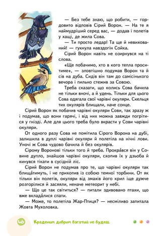 46 Краденим добром багатий не будеш.
— Без тебе знаю, що робити, — гор-
довито відповів Сірий Ворон. — На те я
наймудріший серед вас, — додав і полетів
у хащі, де жила Сова.
— Ти просто ледар! Та ще й невихова-
ний! — гукнула навздогін Сойка.
Сірий Ворон навіть не озирнувся на ті
слова.
«Ще побачимо, хто в кого тепла проси-
тиме», — зловтішно подумав Ворон та й
сів на дуба. Сидів він там до самісінького
вечора і пильно стежив за Совою.
Треба сказати, що колись Сова бачила
не тільки вночі, а й удень. Тільки для цього
Сова одягала свої чарівні окуляри. Скельця
тих окулярів блищали, наче сонце.
Сірий Ворон як побачив чарівні окуляри Сови, так зразу ж
і подумав, що вони гарячі, і від них можна завжди погріти-
ся у гнізді. Але для цього треба було вкрасти у Сови чарівні
окуляри.
От одного разу Сова не помітила Сірого Ворона на дубі,
залишила в дуплі чарівні окуляри й полетіла на нічні лови.
Уночі ж Сова чудово бачила й без окулярів.
Сірому Воронові тільки того й треба. Прокрався він у Со-
вине дупло, знайшов чарівні окуляри, схопив їх у дзьоба й
кинувся тікати в сусідній ліс.
Сірий Ворон не подумав про те, що чарівні окуляри так
блищатимуть, і не прихопив із собою темної торбини. От як
тільки він полетів, окуляри від змахів його крил іще дужче
розгорілися й засяяли, неначе метеорит у небі.
— Що це так світиться? — питали здивовано птахи, що
вже вкладалися спати.
— Може, то полетіла Жар-Птиця? — несміливо запитала
Жовта Мухоловка.
 