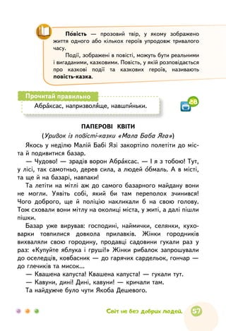 57
Абраксас, напризволяще, навшпиньки.
Прочитай правильно
28
Повість — прозовий твір, у якому зображено
життя одного або кількох героїв упродовж тривалого
часу.
Події, зображені в повісті, можуть бути реальними
і вигаданими, казковими. Повість, у якій розповідається
про казкові події та казкових героїв, називають
повість-казка.
ПАПЕРОВІ КВІТИ
(Уривок із повісті-казки «Мала Баба Яга»)
Якось у неділю Малій Бабі Язі закортіло полетіти до міс-
та й подивитися базар.
— Чудово! — зрадів ворон Абраксас. — І я з тобою! Тут,
у лісі, так самотньо, дерев сила, а людей обмаль. А в місті,
та ще й на базарі, навпаки!
Та летіти на мітлі аж до самого базарного майдану вони
не могли. Уявіть собі, який би там переполох зчинився!
Чого доброго, ще й поліцію накликали б на свою голову.
Тож сховали вони мітлу на околиці міста, у житі, а далі пішли
пішки.
Базар уже вирував: господині, наймички, селянки, кухо­
варки товпилися довкола прилавків. Жінки городників
вихваляли свою городину, продавці садовини гукали раз у
раз: «Купуйте яблука і груші!» Жінки рибалок запрошували
до оселедців, ковбасник — до гарячих сардельок, гончар —
до глечиків та мисок...
— Квашена капуста! Квашена капуста! — гукали тут.
— Кавуни, дині! Дині, кавуни! — кричали там.
Та найдужче було чути Якоба Дешевого.
Світ не без добрих людей.
 