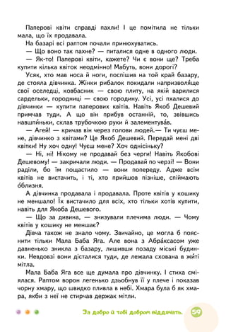 59
Паперові квіти справді пахли! І це помітила не тільки
мала, що їх продавала.
На базарі всі раптом почали принюхуватись.
— Що воно так пахне? — питалися одне в одного люди.
— Як-то! Паперові квіти, кажете? Чи є вони ще? Треба
купити кілька квіток неодмінно! Мабуть, вони дорогі?
Усяк, хто мав носа й ноги, поспішив на той край базару,
де стояла дівчинка. Жінки рибалок покидали напризволяще
свої оселедці, ковбасник — свою плиту, на якій варилися
сардельки, городниці — свою городину. Усі, усі пхалися до
дівчинки — купити паперових квітів. Навіть Якоб Дешевий
примчав туди. А що він прибув останній, то, звівшись
навшпиньки, склав трубочкою руки й залементував.
— Агей! — кричав він через голови людей.— Ти чуєш ме-
не, дівчинко з квітами? Це Якоб Дешевий. Передай мені дві
квітки! Ну хоч одну! Чуєш мене? Хоч однісіньку?
— Ні, ні! Нікому не продавай без черги! Навіть Якобові
Дешевому! — закричали люди. — Продавай по черзі! — Вони
раділи, бо їм пощастило — вони попереду. Адже всім
квітів не вистачить, і ті, хто прийшов пізніше, спіймають
облизня.
А дівчинка продавала і продавала. Проте квітів у кошику
не меншало! Їх вистачило для всіх, хто тільки хотів купити,
навіть для Якоба Дешевого.
— Що за дивина, — знизували плечима люди. — Чому
квітів у кошику не меншає?
Дівча також не знало чому. Звичайно, це могла б пояс-
нити тільки Мала Баба Яга. Але вона з Абраксасом уже
давненько зникла з базару, лишивши позаду міські будин-
ки. Невдовзі вони дісталися туди, де лежала схована в житі
мітла.
Мала Баба Яга все ще думала про дівчинку. І стиха смі-
ялася. Раптом ворон легенько дзьобнув її у плече і показав
чорну хмару, що швидко пливла в небі. Хмара була б як хма-
ра, якби з неї не стирчав держак мітли.
За добро й тобі добром віддячать.
 