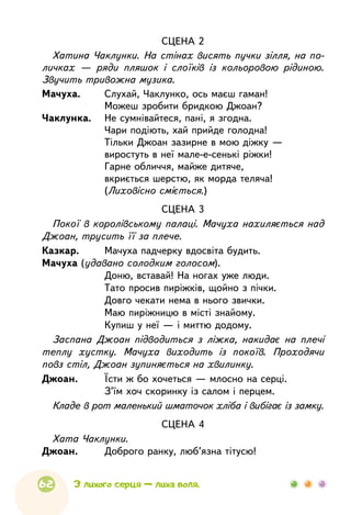 62
СЦЕНА 2
Хатина Чаклунки. На стінах висять пучки зілля, на по-
личках — ряди пляшок і слоїків із кольоровою рідиною.
Звучить тривожна музика.
Мачуха.	 Слухай, Чаклунко, ось маєш гаман!
	
Можеш зробити бридкою Джоан?
Чаклунка.	 Не сумнівайтеся, пані, я згодна.
	
Чари подіють, хай прийде голодна!
	
Тільки Джоан зазирне в мою діжку —
	
виростуть в неї мале-е-сенькі ріжки!
	
Гарне обличчя, майже дитяче,
	
вкриється шерстю, як морда теляча!
	
(Лиховісно сміється.)
СЦЕНА 3
Покої в королівському палаці. Мачуха нахиляється над
Джоан, трусить її за плече.
Казкар.	 Мачуха падчерку вдосвіта будить.
Мачуха (удавано солодким голосом).
	
Доню, вставай! На ногах уже люди.
	
Тато просив пиріжків, щойно з пічки.
	
Довго чекати нема в нього звички.
	
Маю пиріжницю в місті знайому.
	
Купиш у неї — і миттю додому.
Заспана Джоан підводиться з ліжка, накидає на плечі
теплу хустку. Мачуха виходить із покоїв. Проходячи
повз стіл, Джоан зупиняється на хвилинку.
Джоан.	 Їсти ж бо хочеться — млосно на серці.
	
З’їм хоч скоринку із салом і перцем.
Кладе в рот маленький шматочок хліба і вибігає із замку.
СЦЕНА 4
Хата Чаклунки.
Джоан.	 Доброго ранку, люб’язна тітусю!
З лихого серця — лиха воля.
 