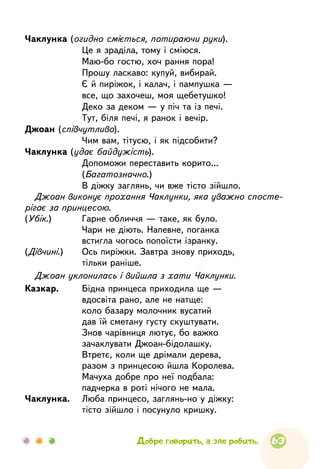 63
Чаклунка (огидно сміється, потираючи руки).
	
Це я зраділа, тому і сміюся.
	
Маю-бо гостю, хоч рання пора!
	
Прошу ласкаво: купуй, вибирай.
	
Є й пиріжок, і калач, і пампушка —
	
все, що захочеш, моя щебетушко!
	
Деко за деком — у піч та із печі.
	
Тут, біля печі, я ранок і вечір.
Джоан (співчутливо).
	
Чим вам, тітусю, і як підсобити?
Чаклунка (удає байдужість).
	
Допоможи переставить корито...
	
(Багатозначно.)
	
В діжку заглянь, чи вже тісто зійшло.
Джоан виконує прохання Чаклунки, яка уважно спосте-
рігає за принцесою.
(Убік.)	 Гарне обличчя — таке, як було.
	
Чари не діють. Напевне, поганка
	
встигла чогось попоїсти ізранку.
(Дівчині.)	 Ось пиріжки. Завтра знову приходь,
	
тільки раніше.
Джоан уклонилась і вийшла з хати Чаклунки.
Казкар.	 Бідна принцеса приходила ще —
	
вдосвіта рано, але не натще:
	
коло базару молочник вусатий
	
дав їй сметану густу скуштувати.
	
Знов чарівниця лютує, бо важко
	
зачаклувати Джоан-бідолашку.
	
Втретє, коли ще дрімали дерева,
	
разом з принцесою йшла Королева.
	
Мачуха добре про неї подбала:
	
падчерка в роті нічого не мала.
Чаклунка.	 Люба принцесо, заглянь-но у діжку:
	
тісто зійшло і посунуло кришку.
Добре говорить, а зле робить.
 