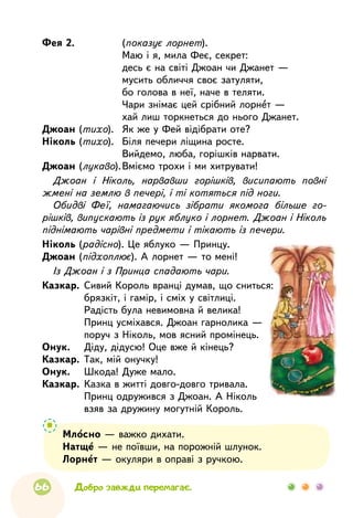 66
Фея 2.	(показує лорнет).			
Маю і я, мила Феє, секрет:
			
десь є на світі Джоан чи Джанет —
			
мусить обличчя своє затуляти,
			
бо голова в неї, наче в теляти.
			
Чари знімає цей срібний лорнет —
			
хай лиш торкнеться до нього Джанет.
Джоан (тихо).	 Як же у Фей відібрати оте?
Ніколь (тихо).	 Біля печери ліщина росте.
			
Вийдемо, люба, горішків нарвати.
Джоан (лукаво).	Вміємо трохи і ми хитрувати!
Джоан і Ніколь, нарвавши горішків, висипають повні
жмені на землю в печері, і ті котяться під ноги.
Обидві Феї, намагаючись зібрати якомога більше го-
рішків, випускають із рук яблуко і лорнет. Джоан і Ніколь
піднімають чарівні предмети і тікають із печери.
Ніколь (радісно). Це яблуко — Принцу.
Джоан (підхоплює). А лорнет — то мені!
Із Джоан і з Принца спадають чари.
Казкар.	 Сивий Король вранці думав, що сниться:
	
брязкіт, і гамір, і сміх у світлиці.
	
Радість була невимовна й велика!
	
Принц усміхався. Джоан гарнолика —
	
поруч з Ніколь, мов ясний промінець.
Онук.	 Діду, дідусю! Оце вже й кінець?
Казкар.	 Так, мій онучку!
Онук.	 Шкода! Дуже мало.
Казкар.	 Казка в житті довго-довго тривала.
	
Принц одружився з Джоан. А Ніколь
	
взяв за дружину могутній Король.
Добро завжди перемагає.
Млосно — важко дихати.
Натще — не поївши, на порожній шлунок.
Лорнет — окуляри в оправі з ручкою.
 