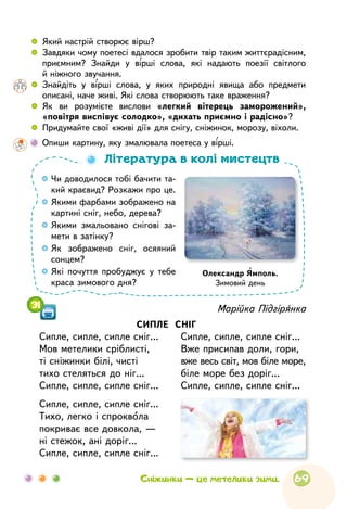 69
 
	 Який настрій створює вірш?
 
	 Завдяки чому поетесі вдалося зробити твір таким життєрадісним,
приємним? Знайди у вірші слова, які надають поезії світлого
й ніжного звучання.
 
	 Знайдіть у вірші слова, у яких природні явища або предмети
описані, наче живі. Які слова створюють таке враження?
 
	 Як ви розумієте вислови «легкий вітерець заморожений»,
«повітря виспівує солодко», «дихать приємно і радісно»?
 
	 Придумайте свої «живі дії» для снігу, сніжинок, морозу, віхоли.
	
Опиши картину, яку змалювала поетеса у вірші.

Чи доводилося тобі бачити та-
кий краєвид? Розкажи про це.

Якими фарбами зображено на
картині сніг, небо, дерева?

Якими змальовано снігові за-
мети в затінку?

Як зображено сніг, осяяний
сонцем?

Які почуття пробуджує у тебе
краса зимового дня?
Література в колі мистецтв
Олександр Ямполь.
Зимовий день
Сніжинки — це метелики зими.
31 Марійка Підгірянка
СИПЛЕ СНІГ
Сипле, сипле, сипле сніг...
Мов метелики сріблисті,
ті сніжинки білі, чисті
тихо стеляться до ніг...
Сипле, сипле, сипле сніг...
Сипле, сипле, сипле сніг...
Тихо, легко і спроквола
покриває все довкола, —
ні стежок, ані доріг...
Сипле, сипле, сипле сніг...
Сипле, сипле, сипле сніг...
Вже присипав доли, гори,
вже весь світ, мов біле море,
біле море без доріг...
Сипле, сипле, сипле сніг...
 