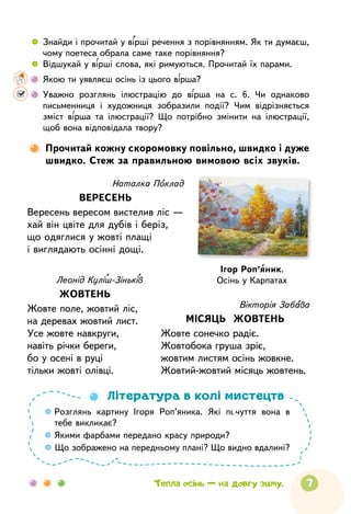 7
Наталка Поклад
ВЕРЕСЕНЬ
Вересень вересом вистелив ліс —
хай він цвіте для дубів і беріз,
що одяглися у жовті плащі
і виглядають осінні дощі.
Леонід Куліш-Зіньків
ЖОВТЕНЬ
Жовте поле, жовтий ліс,
на деревах жовтий лист.
Усе жовте навкруги,
навіть річки береги,
бо у осені в руці
тільки жовті олівці.
Вікторія Забава
МІСЯЦЬ ЖОВТЕНЬ
Жовте сонечко радіє.
Жовтобока груша зріє,
жовтим листям осінь жовкне.
Жовтий-жовтий місяць жовтень.
Тепла осінь — на довгу зиму.
 
	
Знайди і прочитай у вірші речення з порівнянням. Як ти думаєш,
чому поетеса обрала саме таке порівняння?
 
	
Відшукай у вірші слова, які римуються. Прочитай їх парами.
	
Якою ти уявляєш осінь із цього вірша?
	
Уважно розглянь ілюстрацію до вірша на с. 6. Чи однаково
письменниця і художниця зобразили події? Чим відрізняється
зміст вірша та ілюстрації? Що потрібно змінити на ілюстрації,
щоб вона відповідала твору?

Прочитай кожну скоромовку повільно, швидко і дуже
швидко. Стеж за правильною вимовою всіх звуків.

Розглянь картину Ігоря Роп’яника. Які почуття вона в
тебе викликає?

Якими фарбами передано красу природи?

Що зображено на передньому плані? Що видно вдалині?
Література в колі мистецтв
Ігор Роп’яник.
Осінь у Карпатах
 