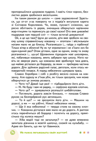 74 Не можна легковажити своїм життям!
припорошилися цукровою пудрою. І навіть гілки чорних, без-
листих дерев зробилися веселішими.
Іти таким ранком до школи — саме задоволення! Здаєть-
ся, що от-от з-за повороту чи з подвір’я вигулькне карета
зі Сніговою Королевою. Чи, може, пухнасті сніжинки, що
рясно облітають із дерев, зненацька обернуться чарівними
жар-птицями та перенесуть до своєї казки! Ото вже дивовижі
подарував нам перший сніг — тільки встигай дивуватися!
Ой, а це що таке? Ідучи до школи, діти вже зробили на сво-
єму шляху справжнісіньку ковзанку — втоптали і вислизькали
ногами мало не до блиску. Розганяєшся і... гайда з горбочка!
Тільки вітер в обличчя! Ну як тут втриматися і не з’їхати хоч би
один-єдиний раз? Отож дітлахи, одне за одним, знову та знову
розганялися і... шу-ух! Щохвилини підходили нові школярики,
які, побачивши ковзанку, вмить забували про школу. Ніхто на-
віть не звернув уваги, що ковзанка вже зробилася така довга,
що майже дісталася до бордюру, за яким — проїжджа частина
дороги. Діти здійняли радісний галас, реготали, коли хтось не-
повороткий гепався. А поряд небезпечно шумувала траса.
Славко Хоробрик і собі з розбігу весело скочив на ков-
занку. Але одразу ж з’їхав убік, як тільки зрозумів, чим може
обернутися ця зимова розвага.
— Чого ти? Давай іще раз! — підбадьорили його діти.
— Ні. Не буду і вам не раджу, — серйозно відповів хлопчик.
— Чого це? — здивувалися розпашілі шибайголови.
— Погляньте, дорога зовсім близько, — показав Славко
рукою на безперервний рух автомашин.
— То й що? — не зрозуміли його діти. — Машини на
дорозі, а ми — на узбіччі. Ніякої небезпеки немає.
— Ще й яка небезпека! — твердо стояв на своєму хлоп-
чик. — Ковзанка дісталася вже мало не до дороги. А раптом
хтось перечепиться об бордюр і полетить на дорогу, прямі-
сінько під колеса машин?
— Хіба водій тоді не загальмує? — не дуже впевнено
запитала дівчинка в жовтій шапочці, схожій на кульбабу. —
Адже він бачить, що ми тут бавимося.
 
