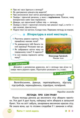92
  	 Про які часи йдеться в легенді? 
	 Як урятувалися дівчата від ворогів?
 
	 Про виникнення якої квітки розповідається в легенді?
 
	 Знайди і прочитай речення, у яких є порівняння. Поясни, чому
використано саме таке порівняння.
 
	 Доведи, що прочитаний тобою твір — легенда.
 
	 Знайди в тексті і прочитай спочатку про реальні події, а потім —
про казкові, фантастичні.
 
	 Поділи текст на частини. Склади план. Перекажи легенду за планом.

Розглянь уважно картину. Чим
приваблює макове поле?

Чи доводилося тобі бачити та-
кий краєвид? Розкажи про це.

Як зображено квітки маку на
передньому плані? А вдалині?

Із чим можна порівняти квітку
маку?
Література в колі мистецтв
Олександр Гречаний.
Макове поле
Дізнайся з допомогою дорослих, які є легенди про річки чи
озера твого рідного краю. Підготуйся розказати їх у класі.
Я — дослідник
Я — дослідниця
Народна легенда
ЛЕГЕНДА ПРО СОН-ТРАВУ
Пішла молода дівчина до весняного лісу збирати проліс-
ки. Усе далі й далі йшла, найкращі квіти збирала в запашний
букет. Усе на світі забула, зачарована весняною красою лісу.
Не знала вона, що то лісовик сподобав її і заманює в нетрі.
Велетенськими, урвище, перетворившись, відступу,
підстрибнув, перекидаючись, підвладне, потворний.
Прочитай правильно
41
Квіти — землі окраса.
 