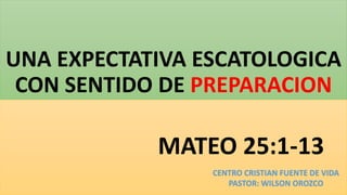 UNA EXPECTATIVA ESCATOLOGICA
CON SENTIDO DE PREPARACION
MATEO 25:1-13
CENTRO CRISTIAN FUENTE DE VIDA
PASTOR: WILSON OROZCO
 