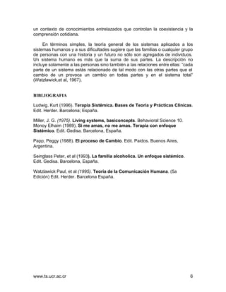 www.ts.ucr.ac.cr 6
un contexto de conocimientos entrelazados que controlan la coexistencia y la
comprensión cotidiana.
En términos simples, la teoría general de los sistemas aplicados a los
sistemas humanos y a sus dificultades sugiere que las familias o cualquier grupo
de personas con una historia y un futuro no sólo son agregados de individuos.
Un sistema humano es más que la suma de sus partes. La descripción no
incluye solamente a las personas sino también a las relaciones entre ellas: “cada
parte de un sistema estás relacionado de tal modo con las otras partes que el
cambio de un provoca un cambio en todas partes y en el sistema total”
(Watzlawick,et al, 1967).
BIBLIOGRAFIA
Ludwig, Kurt (1996). Terapia Sistémica. Bases de Teoría y Prácticas Clínicas.
Edit. Herder. Barcelona; España.
Miller, J. G. (1975). Living systems, basiconcepts. Behavioral Science 10.
Monoy Elhaim (1989). Si me amas, no me amas. Terapia con enfoque
Sistémico. Edit. Gedisa. Barcelona, España.
Papp, Peggy (1988). El proceso de Cambio. Edit. Paidos. Buenos Aires,
Argentina.
Seinglass Peter, et al (1993). La familia alcoholica. Un enfoque sistémico.
Edit. Gedisa. Barcelona, España.
Watzlawick Paul, et al (1995). Teoría de la Comunicación Humana. (5a
Edición) Edit. Herder. Barcelona España.
 