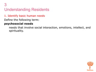 3
Understanding Residents
1. Identify basic human needs
Define the following term:
psychosocial needs
needs that involve social interaction, emotions, intellect, and
spirituality.
 