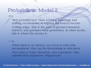 Probabilistic Model 2 +’s Very powerful tool. Uses evolving meanings and shifting vocabularies to expand the search vectors. Cutting edge. This is the area of greatest research interest, and greatest value generation. In other words, this is where the money is. —’ s When there is no history, you have to start with assumptions; that can be devastating to relevance. Very hard to build, therefore, very expensive. Like, unbelievably expensive. Megabucks. 