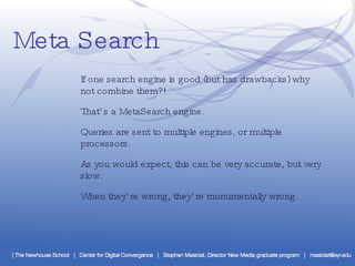 Meta Search If one search engine is good (but has drawbacks) why not combine them?! That’s a MetaSearch engine. Queries are sent to multiple engines, or multiple processors. As you would expect, this can be very accurate, but very slow. When they’re wrong, they’re monumentally wrong. 