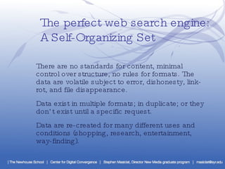The perfect web search engine:  A Self-Organizing Set There are no standards for content, minimal control over structure, no rules for formats. The data are volatile subject to error, dishonesty, link-rot, and file disappearance. Data exist in multiple formats; in duplicate; or they don’t exist until a specific request.  Data are re-created for many different uses and conditions (shopping, research, entertainment, way-finding). 
