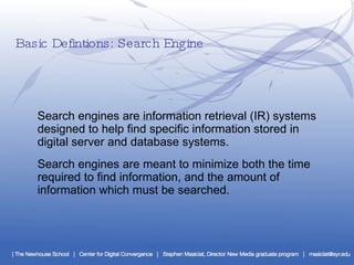 Basic Defintions: Search Engine Search engines are information retrieval (IR) systems designed to help find specific information stored in digital server and database systems.  Search engines are meant to minimize both the time required to find information, and the amount of information which must be searched. 