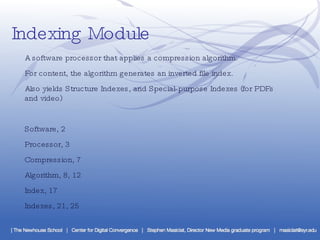 Indexing Module ·  A software processor that applies a compression algorithm. ·  For content, the algorithm generates an inverted file index. ·  Also yields Structure Indexes, and Special-purpose Indexes (for PDFs and video) Software, 2 Processor, 3 Compression, 7 Algorithm, 8, 12 Index, 17 Indexes, 21, 25 
