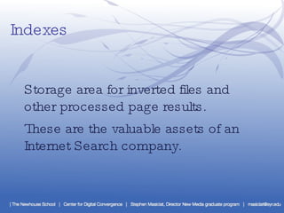 Indexes Storage area for inverted files and other processed page results.  These are the valuable assets of an Internet Search company. 