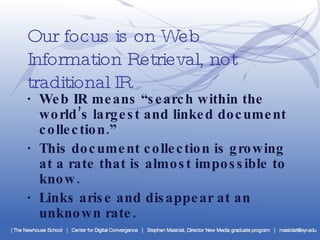 Our focus is on Web Information Retrieval, not traditional IR ·  Web IR means “search within the world’s largest and linked document collection.” ·  This document collection is growing at a rate that is almost impossible to know. ·  Links arise and disappear at an unknown rate. 