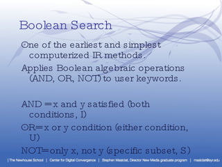 Boolean Search ·  One of the earliest and simplest computerized IR methods. ·  Applies Boolean algebraic operations (AND, OR, NOT) to user keywords. ·  AND = x and y satisfied (both conditions, I) ·  OR= x or y condition (either condition, U)  ·  NOT= only x, not y (specific subset, S) 