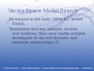 Vector Space Model Search ·  Developed in the early 1960s by Gerard Salton. ·  Transforms text into numeric vectors and matrices, then uses matrix analysis techniques to discern features and semantic relationships.(!) 