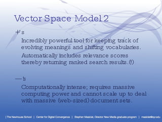 Vector Space Model 2 +’s Incredibly powerful tool for keeping track of evolving meanings and shifting vocabularies. Automatically includes relevance scores thereby returning ranked search results.(!) —’ s Computationally intense; requires massive computing power and cannot scale up to deal with massive (web-sized) document sets. 