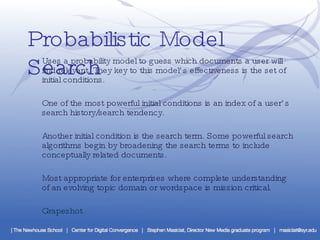 Probabilistic Model Search Uses a probability model to guess which documents a user will find relevant. They key to this model’s effectiveness is the set of initial conditions.  One of the most powerful initial conditions is an index of a user’s search history/search tendency. Another initial condition is the search term. Some powerful search algorithms begin by broadening the search terms to include conceptually related documents. Most appropriate for enterprises where complete understanding of an evolving topic domain or wordspace is mission critical. Grapeshot 