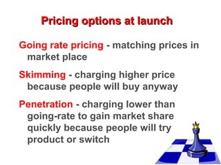 Pricing options at launch
Going rate pricing - matching prices in
market place
Skimming - charging higher price
because people will buy anyway
Penetration - charging lower than
going-rate to gain market share
quickly because people will try
product or switch

 