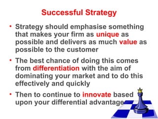 Successful Strategy
• Strategy should emphasise something
that makes your firm as unique as
possible and delivers as much value as
possible to the customer
• The best chance of doing this comes
from differentiation with the aim of
dominating your market and to do this
effectively and quickly
• Then to continue to innovate based
upon your differential advantage

 