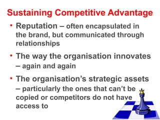 Sustaining Competitive Advantage
• Reputation – often encapsulated in
the brand, but communicated through
relationships

• The way the organisation innovates
– again and again
• The organisation’s strategic assets
– particularly the ones that can’t be
copied or competitors do not have
access to

 