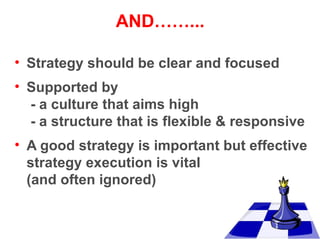 AND……...
• Strategy should be clear and focused
• Supported by
- a culture that aims high
- a structure that is flexible & responsive
• A good strategy is important but effective
strategy execution is vital
(and often ignored)

 