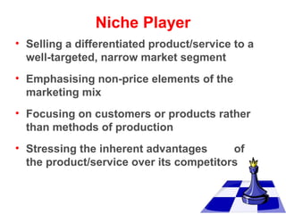 Niche Player
• Selling a differentiated product/service to a
well-targeted, narrow market segment
• Emphasising non-price elements of the
marketing mix
• Focusing on customers or products rather
than methods of production
• Stressing the inherent advantages
of
the product/service over its competitors

 