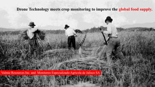 Drone Technology meets crop monitoring to improve the global food supply.
Valmie Resources Inc. and Monitoreo Especializado Agricola de Jalisco SA
 