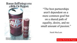 “The best partnerships
aren't dependent on a
mere common goal but
on a shared path of
equality, desire, and no
small amount of passion.”
Sarah MacLean
Bonne Bell & Dr Pepper
 