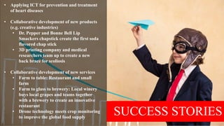 SUCCESS STORIES
• Applying ICT for prevention and treatment
of heart diseases
• Collaborative development of new products
(e.g. creative industries)
• Dr. Pepper and Bonne Bell Lip
Smackers chapstick create the first soda
flavored chap stick
• 3D printing company and medical
researchers team up to create a new
back brace for scoliosis
• Collaborative development of new services
• Farm to table: Restaurant and small
farm
• Farm to glass to brewery: Local winery
buys local grapes and teams together
with a brewery to create an innovative
restaurant
• Drone technology meets crop monitoring
to improve the global food supply
 