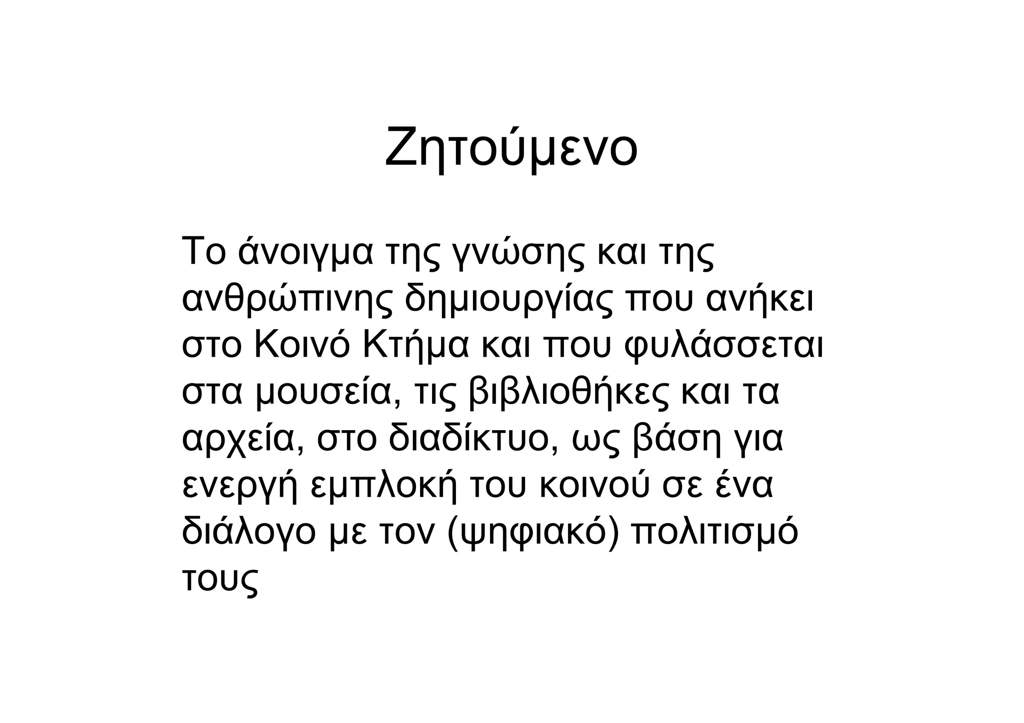 Ζητούµενο
Το άνοιγµα της γνώσης και της
ανθρώπινης δηµιουργίας που ανήκει
στο Κοινό Κτήµα και που φυλάσσεται
στα µουσεία, τις βιβλιοθήκες και τα
αρχεία, στο διαδίκτυο, ως βάση για
ενεργή εµπλοκή του κοινού σε ένα
διάλογο µε τον (ψηφιακό) πολιτισµό
τους
 