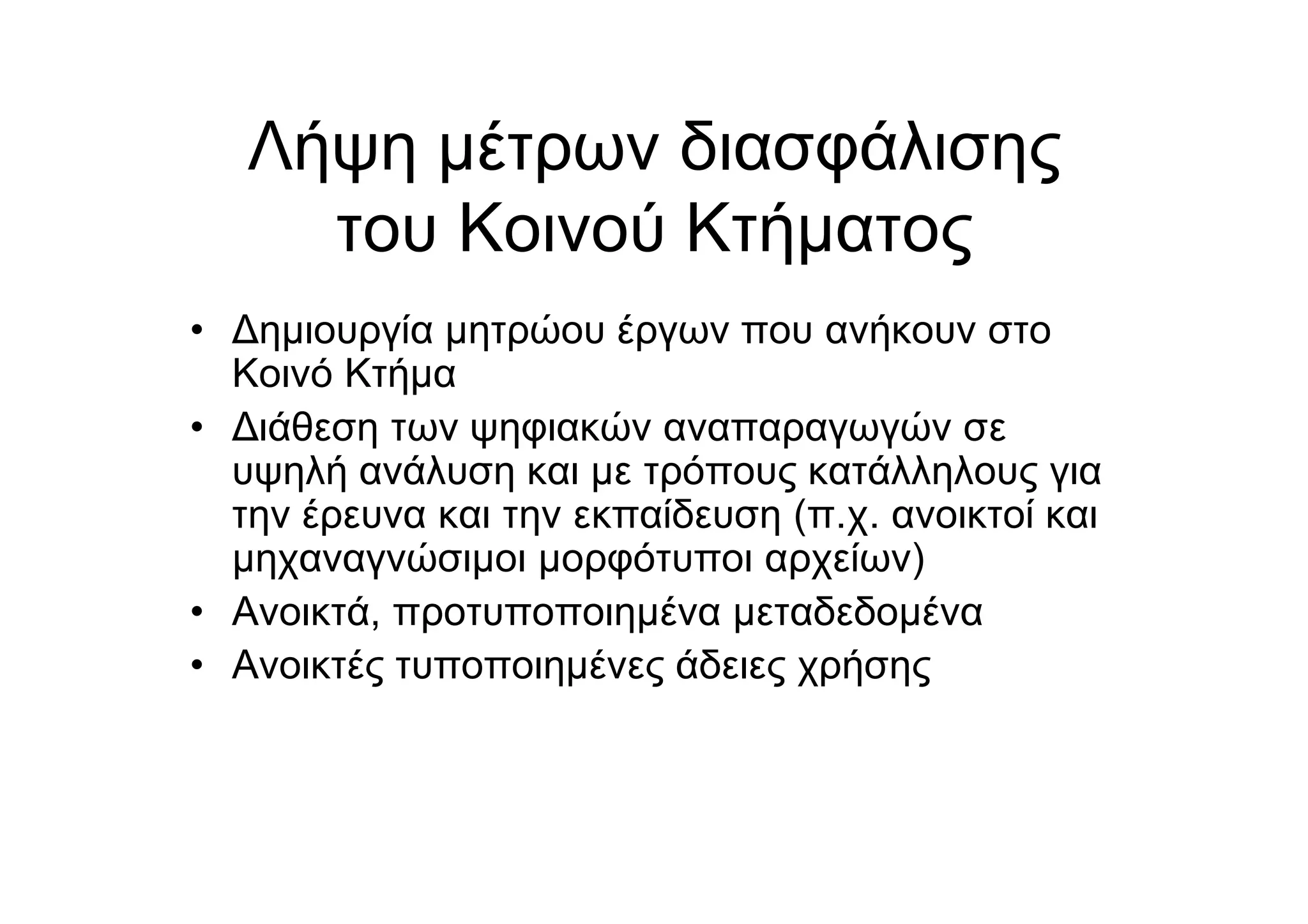 Λήψη µέτρων διασφάλισης
του Κοινού Κτήµατος
• Δηµιουργία µητρώου έργων που ανήκουν στο
Κοινό Κτήµα
• Διάθεση των ψηφιακών αναπαραγωγών σε
υψηλή ανάλυση και µε τρόπους κατάλληλους για
την έρευνα και την εκπαίδευση (π.χ. ανοικτοί και
µηχαναγνώσιµοι µορφότυποι αρχείων)
• Ανοικτά, προτυποποιηµένα µεταδεδοµένα
• Ανοικτές τυποποιηµένες άδειες χρήσης
 
