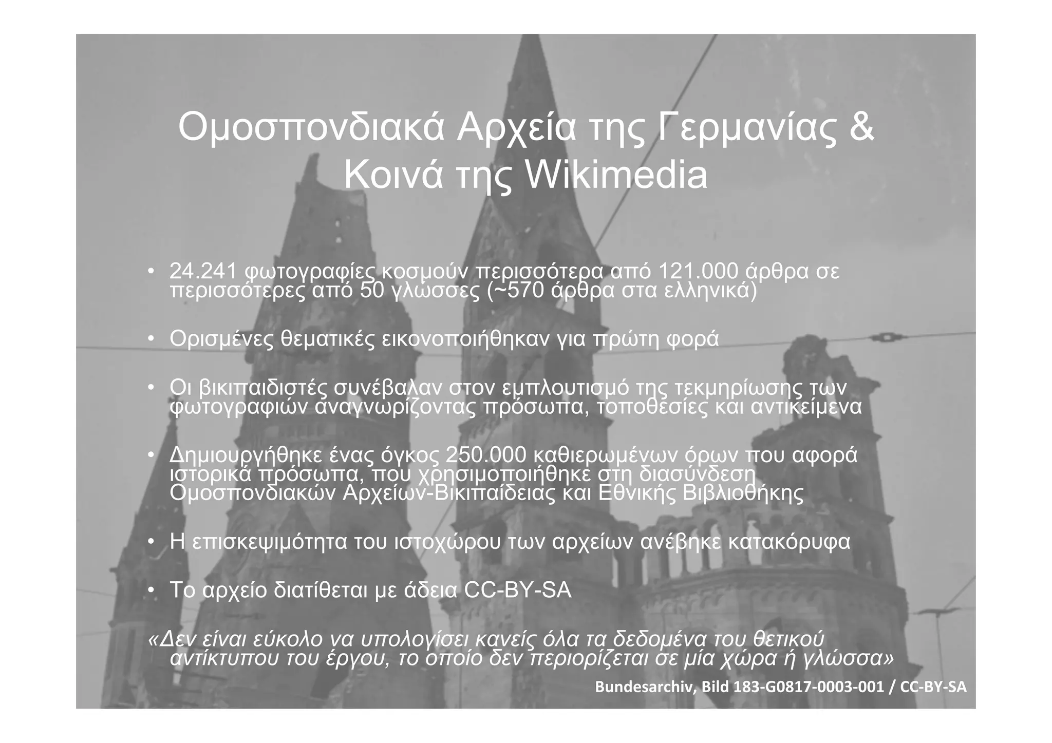 Οµοσπονδιακά Αρχεία της Γερµανίας &
Κοινά της Wikimedia
• 24.241 φωτογραφίες κοσµούν περισσότερα από 121.000 άρθρα σε
περισσότερες από 50 γλώσσες (~570 άρθρα στα ελληνικά)
• Ορισµένες θεµατικές εικονοποιήθηκαν για πρώτη φορά
• Οι βικιπαιδιστές συνέβαλαν στον εµπλουτισµό της τεκµηρίωσης των
φωτογραφιών αναγνωρίζοντας πρόσωπα, τοποθεσίες και αντικείµενα
• Δηµιουργήθηκε ένας όγκος 250.000 καθιερωµένων όρων που αφορά
ιστορικά πρόσωπα, που χρησιµοποιήθηκε στη διασύνδεση
Οµοσπονδιακών Αρχείων-Βικιπαίδειας και Εθνικής Βιβλιοθήκης
• Η επισκεψιµότητα του ιστοχώρου των αρχείων ανέβηκε κατακόρυφα
• Το αρχείο διατίθεται µε άδεια CC-BY-SA
«Δεν είναι εύκολο να υπολογίσει κανείς όλα τα δεδοµένα του θετικού
αντίκτυπου του έργου, το οποίο δεν περιορίζεται σε µία χώρα ή γλώσσα»
Bundesarchiv, Bild 183‐G0817‐0003‐001 / CC‐BY‐SA
 