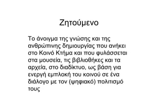 Ζητούµενο
Το άνοιγµα της γνώσης και της
ανθρώπινης δηµιουργίας που ανήκει
στο Κοινό Κτήµα και που φυλάσσεται
στα µουσεία, τις βιβλιοθήκες και τα
αρχεία, στο διαδίκτυο, ως βάση για
ενεργή εµπλοκή του κοινού σε ένα
διάλογο µε τον (ψηφιακό) πολιτισµό
τους
 