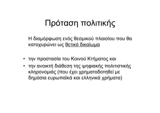 Πρόταση πολιτικής
Η διαµόρφωση ενός θεσµικού πλαισίου που θα
κατοχυρώνει ως θετικό δικαίωµα
• την προστασία του Κοινού Κτήµατος και
• την ανοικτή διάθεση της ψηφιακής πολιτιστικής
κληρονοµιάς (που έχει χρηµατοδοτηθεί µε
δηµόσια ευρωπαϊκά και ελληνικά χρήµατα)
 