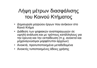 Λήψη µέτρων διασφάλισης
του Κοινού Κτήµατος
• Δηµιουργία µητρώου έργων που ανήκουν στο
Κοινό Κτήµα
• Διάθεση των ψηφιακών αναπαραγωγών σε
υψηλή ανάλυση και µε τρόπους κατάλληλους για
την έρευνα και την εκπαίδευση (π.χ. ανοικτοί και
µηχαναγνώσιµοι µορφότυποι αρχείων)
• Ανοικτά, προτυποποιηµένα µεταδεδοµένα
• Ανοικτές τυποποιηµένες άδειες χρήσης
 