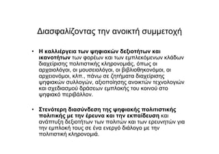 Διασφαλίζοντας την ανοικτή συµµετοχή
• Η καλλιέργεια των ψηφιακών δεξιοτήτων και
ικανοτήτων των φορέων και των εµπλεκόµενων κλάδων
διαχείρισης πολιτιστικής κληρονοµιάς, όπως οι
αρχαιολόγοι, οι µουσειολόγοι, οι βιβλιοθηκονόµοι, οι
αρχειονόµοι, κλπ., πάνω σε ζητήµατα διαχείρισης
ψηφιακών συλλογών, αξιοποίησης ανοικτών τεχνολογιών
και σχεδιασµού δράσεων εµπλοκής του κοινού στο
ψηφιακό περιβάλλον.
• Στενότερη διασύνδεση της ψηφιακής πολιτιστικής
πολιτικής µε την έρευνα και την εκπαίδευση και
ανάπτυξη δεξιοτήτων των πολιτών και των ερευνητών για
την εµπλοκή τους σε ένα ενεργό διάλογο µε την
πολιτιστική κληρονοµιά.
 
